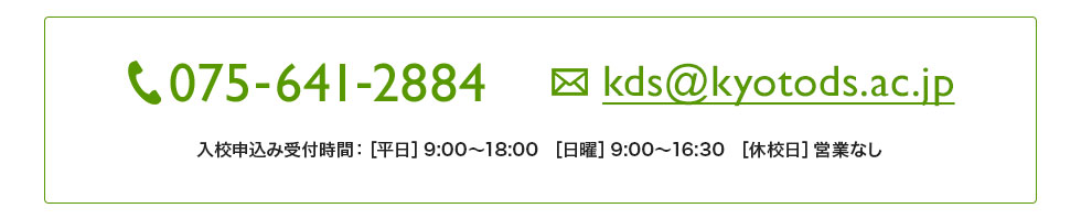電話番号：075-641-2884。メールアドレス：kds@kyotods.ac.jp。入校申込み受付時間：［平日］9:00〜18:30 、［日曜］9:00〜16:30、［休校日］営業なし